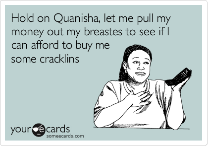 Hold on Quanisha, let me pull my money out my breastes to see if I can afford to buy me
some cracklins