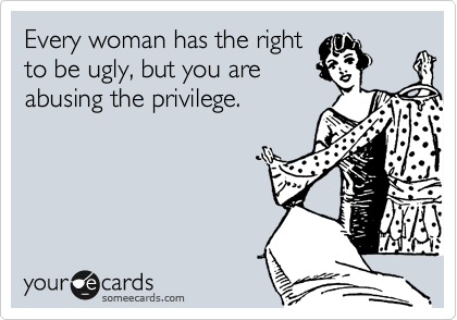 Every woman has the right
to be ugly, but you are
abusing the privilege.