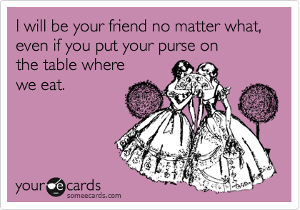 I will be your friend no matter what, 
even if you put your purse on
the table where
we eat.