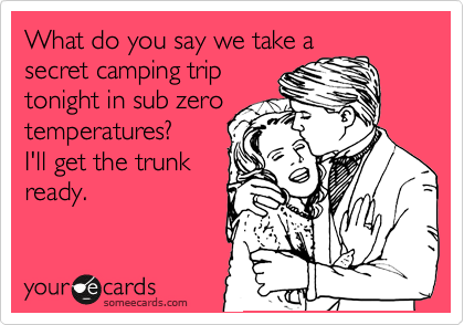 What do you say we take a
secret camping trip
tonight in sub zero
temperatures?
I'll get the trunk
ready.