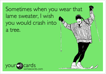 Sometimes when you wear that
lame sweater, I wish
you would crash into
a tree. 