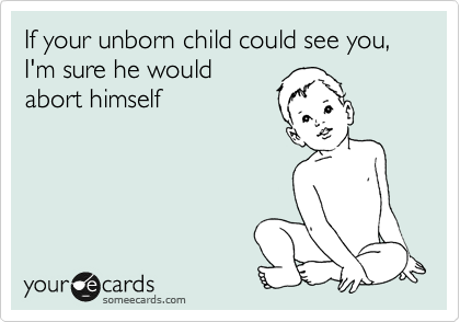 If your unborn child could see you, I'm sure he would
abort himself