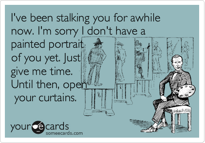 I've been stalking you for awhile now. I'm sorry I don't have a
painted portrait
of you yet. Just
give me time.
Until then, open
 your curtains. 