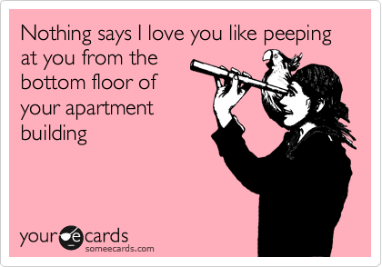 Nothing says I love you like peeping at you from the
bottom floor of
your apartment
building