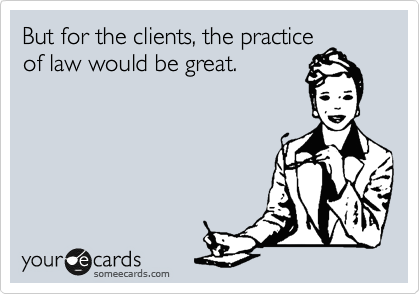 But for the clients, the practice
of law would be great.