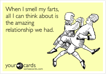 When I smell my farts,
all I can think about is
the amazing
relationship we had.