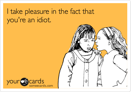 I take pleasure in the fact that you're an idiot.