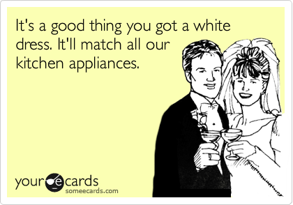 It's a good thing you got a white dress. It'll match all our
kitchen appliances. 