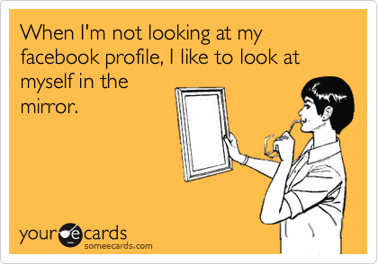 When I'm not looking at my facebook profile, I like to look at myself in the
mirror.