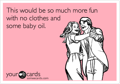 This would be so much more fun with no clothes and
some baby oil.