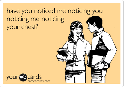 have you noticed me noticing you noticing me noticing
your chest?