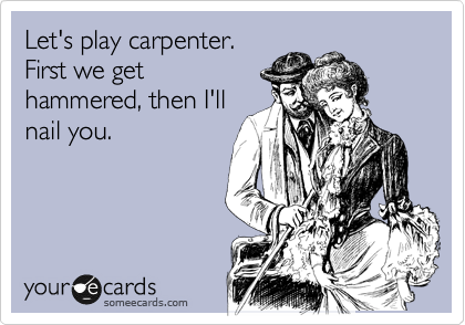 Let's play carpenter.
First we get
hammered, then I'll
nail you.