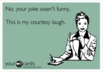 No, your joke wasn't funny. 

This is my courtesy laugh.