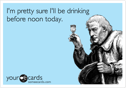 I'm pretty sure I'll be drinking
before noon today. 