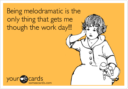 Being melodramatic is the
only thing that gets me
though the work day!!!