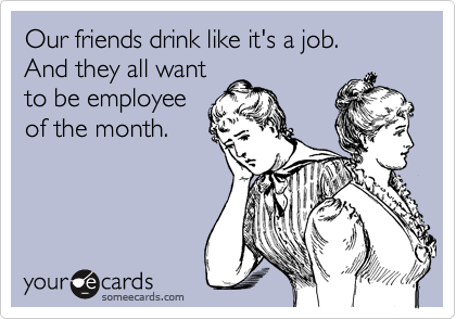 Our friends drink like it's a job. 
And they all want 
to be employee
of the month.