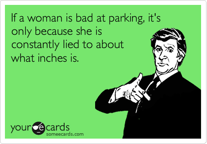 If a woman is bad at parking, it's only because she is
constantly lied to about
what inches is.