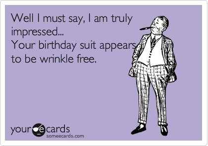 Well I must say, I am truly
impressed...
Your birthday suit appears
to be wrinkle free.