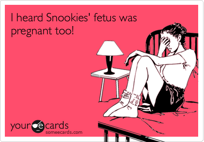 I heard Snookies' fetus was 
pregnant too!