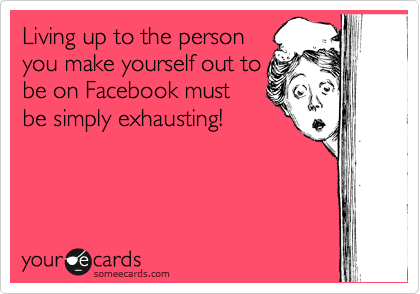 Living up to the person
you make yourself out to
be on Facebook must
be simply exhausting! 