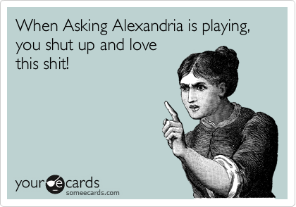 When Asking Alexandria is playing, you shut up and love
this shit!