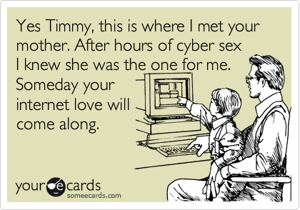 Yes Timmy, this is where I met your mother. After hours of cyber sex
I knew she was the one for me.
Someday your
internet love will
come along.