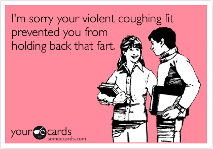 I'm sorry your violent coughing fit prevented you from
holding back that fart.