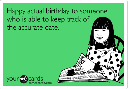Happy actual birthday to someone who is able to keep track of
the accurate date.