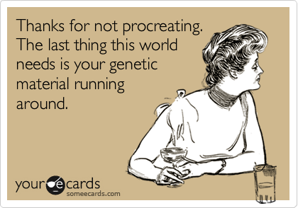 Thanks for not procreating.
The last thing this world
needs is your genetic
material running
around.
