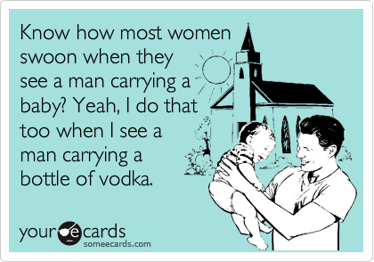 Know how most women 
swoon when they 
see a man carrying a 
baby? Yeah, I do that 
too when I see a 
man carrying a
bottle of vodka.