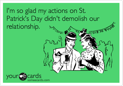 I'm so glad my actions on St. Patrick's Day didn't demolish our relationship. 