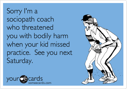 Sorry I'm a
sociopath coach
who threatened
you with bodily harm
when your kid missed
practice.  See you next
Saturday.