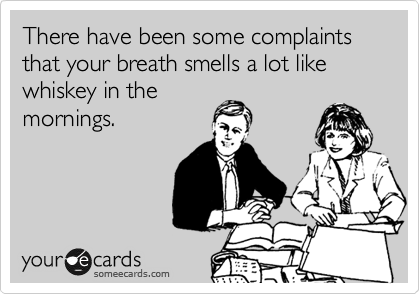There have been some complaints that your breath smells a lot like whiskey in the
mornings. 

