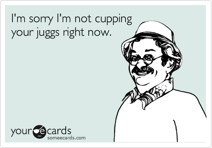 I'm sorry I'm not cupping
your juggs right now.