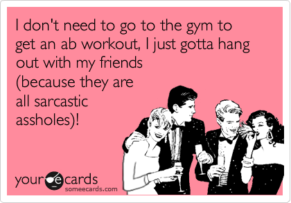 I don't need to go to the gym to get an ab workout, I just gotta hang out with my friends
%28because they are 
all sarcastic
assholes%29!