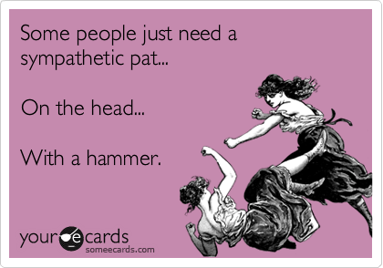 Some people just need a  sympathetic pat...  

On the head...  

With a hammer.