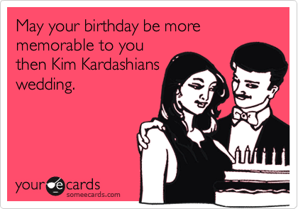 May your birthday be more memorable to you
then Kim Kardashians
wedding.