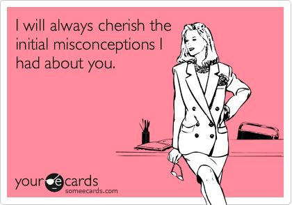 I will always cherish the
initial misconceptions I
had about you.