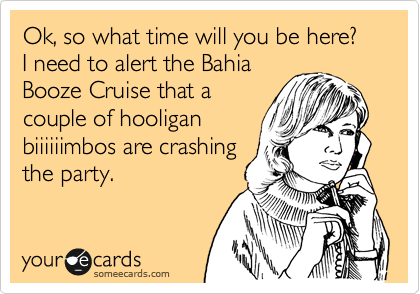 Ok, so what time will you be here?
I need to alert the Bahia
Booze Cruise that a
couple of hooligan
biiiiiimbos are crashing
the party.
