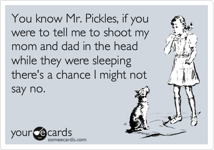 You know Mr. Pickles, if you 
were to tell me to shoot my
mom and dad in the head
while they were sleeping
there's a chance I might not 
say no.
