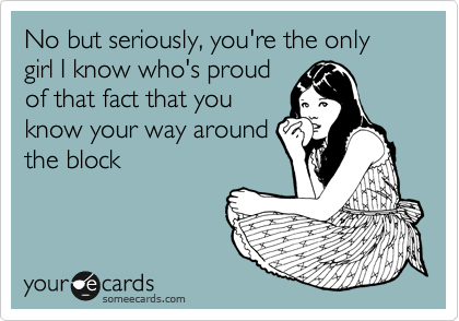 No but seriously, you're the only girl I know who's proud
of that fact that you
know your way around
the block