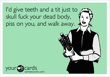 I'd give teeth and a tit just to
skull fuck your dead body,
piss on you, and walk away.