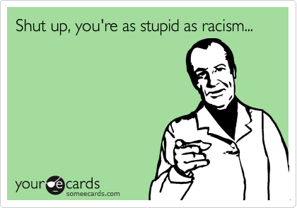 Shut up, you're as stupid as racism...