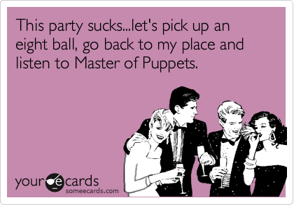 This party sucks...let's pick up an eight ball, go back to my place and listen to Master of Puppets.