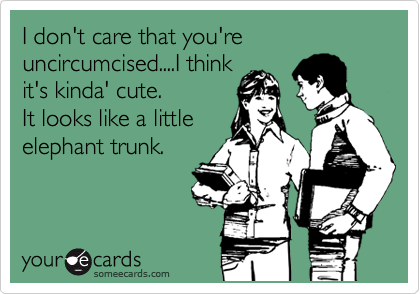 I don't care that you're uncircumcised....I think
it's kinda' cute.
It looks like a little
elephant trunk.