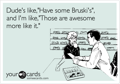 Dude's like,"Have some Bruski's", and I'm like,"Those are awesome more like it."