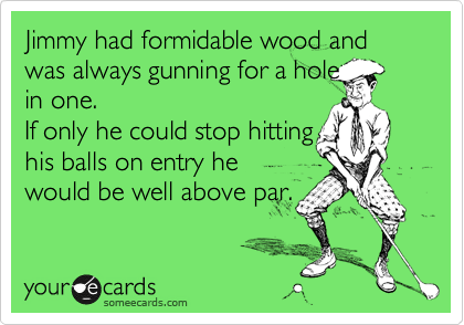 Jimmy had formidable wood and was always gunning for a hole
in one. 
If only he could stop hitting
his balls on entry he
would be well above par.