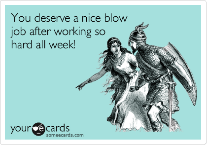 You deserve a nice blow
job after working so
hard all week!