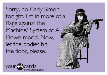 Sorry, no Carly Simon
tonight. I'm in more of a
Rage against the
Machine/ System of A
Down mood. Now,
let the bodies hit
the floor, please.
