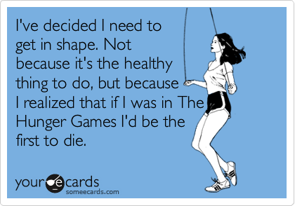I've decided I need to
get in shape. Not 
because it's the healthy
thing to do, but because
I realized that if I was in The
Hunger Games I'd be the
first to die.
